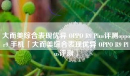 大而美综合表现优异 OPPO R9 Plus评测oppor9 手机「大而美综合表现优异 OPPO R9 Plus评测」